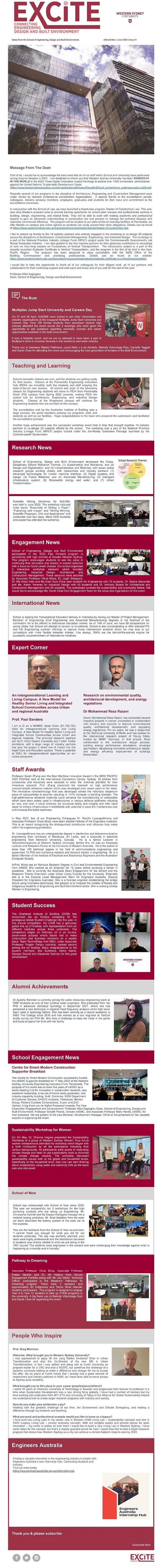 News from the School of Engineering, Design and Built Environment. eNewsletter | June 2022 | Issue 9 Message From The Dean -------------------------------------------------------------------- First of all, I would like to acknowledge the hard work that all of our staff within School and University have performed during Autumn Session in 2022. I am delighted to inform you that Western Sydney University has been RANKED #1 IN THE WORLD in the 2022 Times Higher Education Impact Rankings to assess over 1400 universities’ performance against the United Nations’ Sustainable Development Goals (https://www.timeshighereducation.com/impactrankings#!/page/0/length/25/sort_by/rank/sort_order/asc/cols/undefined https://www.timeshighereducation.com/impactrankings#!/page/0/length/25/sort_by/rank/sort_order/asc/cols/undefined ). Recently several of our programs in the discipline of Architecture, Engineering and Construction Management were under review by relevant professional accreditation organisations. A special thanks to the accreditation panels, colleagues, industry advisory members, employers, graduates and students for their input and commitment to the accreditation processes. In conjunction with the School of Law, we have launched a brand-new program, Master of Construction Law. This one-year long Master’s program aims to provide training opportunity for construction lawyers and professionals working in building, design, engineering, and related fields. They will be able to work with leading academic and professional experts to gain an advanced understanding of construction law and practice to manage the potential disputes and maximise commercial efficiency. The program will be located at our state-of-the-art learning facilities at Parramatta, we offer flexible on-campus and online options so students can study around their other obligations. Details can be found at https://www.westernsydney.edu.au/future/study/courses/postgraduate/master-of-construction-law https://www.westernsydney.edu.au/future/study/courses/postgraduate/master-of-construction-law . I like to extend my thanks to the 14 industry partners who actively engaged in the workshop to co-design 20 subjects across the disciplines of Architecture, Construction Management, Engineering, and Industrial Design. The co-design is a part of the National Priorities Industry Linkage Fund (NPILF) project under the Commonwealth Government's Job Ready Graduates initiative. I am also grateful to the five industry partners for their generous contribution to recordings of over an hour-long session on Foundations of Vertical Transportation. The introductory subject is a part of the recently launched Graduate Certificate in Vertical Transportation, and the program is the first of its kind in the Asia-Pacific Region. The program has been designed in close consultation with the NSW Office of the Building Commissioner and practising professionals. Details can be found at our website: https://www.westernsydney.edu.au/future/study/courses/postgraduate/graduate-certificate-in-vertical-transportation https://www.westernsydney.edu.au/future/study/courses/postgraduate/graduate-certificate-in-vertical-transportation . I would like to take this opportunity to thank all of our colleagues for their diligent work, all of our partners and collaborators for their continuing support and wish each and every one of you well for the rest of the year. Professor Mike Kagioglou Dean, School of Engineering, Design and Built Environment The Buzz -------------------------------------------------------------------- Multiplex Jump Start University and Careers Day On 27 and 28 April, SoEDBE were invited to join other Universities and industry organisations at the inaugural Multiplex Jump Start University and Careers Day. Over 100 female students from seventeen Sydney high schools attended the event across the 2 evenings who were given the opportunity to ask questions regarding university courses and career opportunities available in the built environment. It was a fantastic event, and we are so pleased to have been a part of Multiplex’s drive to increase diversity in the workforce and wider industry. Thank you to Sameera Wijesiri Pathirana, Laura Melo c e de Almeida, Belinda Vidurrizaga Ruiz, Danielle Taggart and Sarah Chae for attending the event and encouraging the next generation of females in the Built Environment. Teaching and Learning -------------------------------------------------------------------- Autumn semester classes are over, and the students are getting ready for final exams. Classes at the Parramatta Engineering Innovation Hub (PEIH) ran smoothly, both the students and staff enjoying the state-of-the-art new facilities. All tutorial and most of the laboratory classes for Engineering students will move to PEIH from Parramatta South (PS) campus from Spring 2022 onwards, making PEIH the central hub for Architecture, Engineering, and Industrial Design students. Classes at the Kingswood campus will continue for Engineering students who are enrolled on this campus. The accreditation visit by the Australian Institute of Building was a huge success, the panel members praising our programs, staff, and students as well as our facilities. Huge congratulations to the team who prepared the submission and facilitated the accreditation process. Another huge achievement was the successful workshop event held in May that brought together 14 industry partners to co-design 20 subjects offered by the school. The workshop was a part of the National Priorities Industry Linkage Fund (NPILF) project funded under the Job-Ready Graduates Package launched by the Commonwealth Government. Research News -------------------------------------------------------------------- School of Engineering, Design and Built Environment developed the Cross-Disciplinary School Research Themes: (1) Sustainability and Resilience; and (2) Design and Digitalisation; and (3) Industrialisation and Materials, with seven active research groups working closely with researchers and industry partners: (1) Advanced technologies for human machine interface; (2) Digital systems and design; (3) Future Materials; and (4) Advanced Manufacturing; (5) Intelligent infrastructure system; (6) Renewable energy and water; and (7) Urban Transformation. Scientific Writing Workshop for SoEDBE was held in June 2022. The workshop included three topics